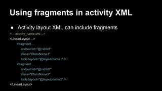 Using fragments in activity XML
● Activity layout XML can include fragments
<!-- activity_name.xml -->
<LinearLayout ...>
<fragment ...
android:id="@+id/id1"
class="ClassName1"
tools:layout="@layout/name1" />
<fragment ...
android:id="@+id/id2"
class="ClassName2"
tools:layout="@layout/name2" />
</LinearLayout>
 