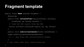 Fragment template
public class Name extends Fragment {
@Override
public View onCreateView(LayoutInflater inflater,
ViewGroup vg, Bundle bundle) {
// load the GUI layout from the XML
return inflater.inflate(R.layout.id, vg, false);
}
public void onActivityCreated(Bundle savedState) {
super.onActivityCreated(savedState);
// ... any other GUI initialization needed
}
// any other code (e.g. event-handling)
}
 
