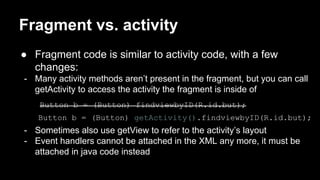 Fragment vs. activity
● Fragment code is similar to activity code, with a few
changes:
- Many activity methods aren’t present in the fragment, but you can call
getActivity to access the activity the fragment is inside of
Button b = (Button) findviewbyID(R.id.but);
Button b = (Button) getActivity().findviewbyID(R.id.but);
- Sometimes also use getView to refer to the activity’s layout
- Event handlers cannot be attached in the XML any more, it must be
attached in java code instead
 