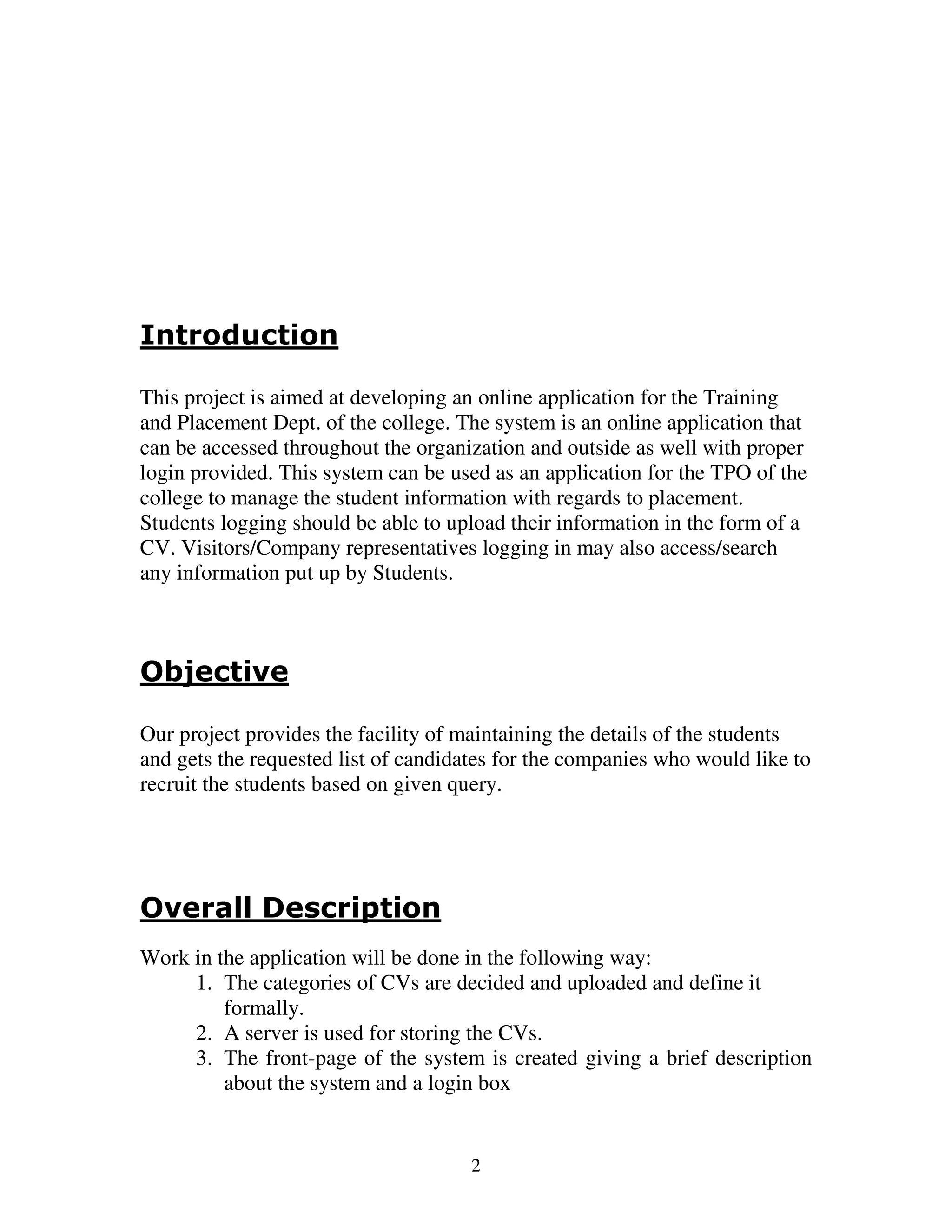 Introduction

This project is aimed at developing an online application for the Training
and Placement Dept. of the college. The system is an online application that
can be accessed throughout the organization and outside as well with proper
login provided. This system can be used as an application for the TPO of the
college to manage the student information with regards to placement.
Students logging should be able to upload their information in the form of a
CV. Visitors/Company representatives logging in may also access/search
any information put up by Students.



Objective

Our project provides the facility of maintaining the details of the students
and gets the requested list of candidates for the companies who would like to
recruit the students based on given query.




Overall Description
Work in the application will be done in the following way:
     1. The categories of CVs are decided and uploaded and define it
         formally.
     2. A server is used for storing the CVs.
     3. The front-page of the system is created giving a brief description
         about the system and a login box


                                      2
 