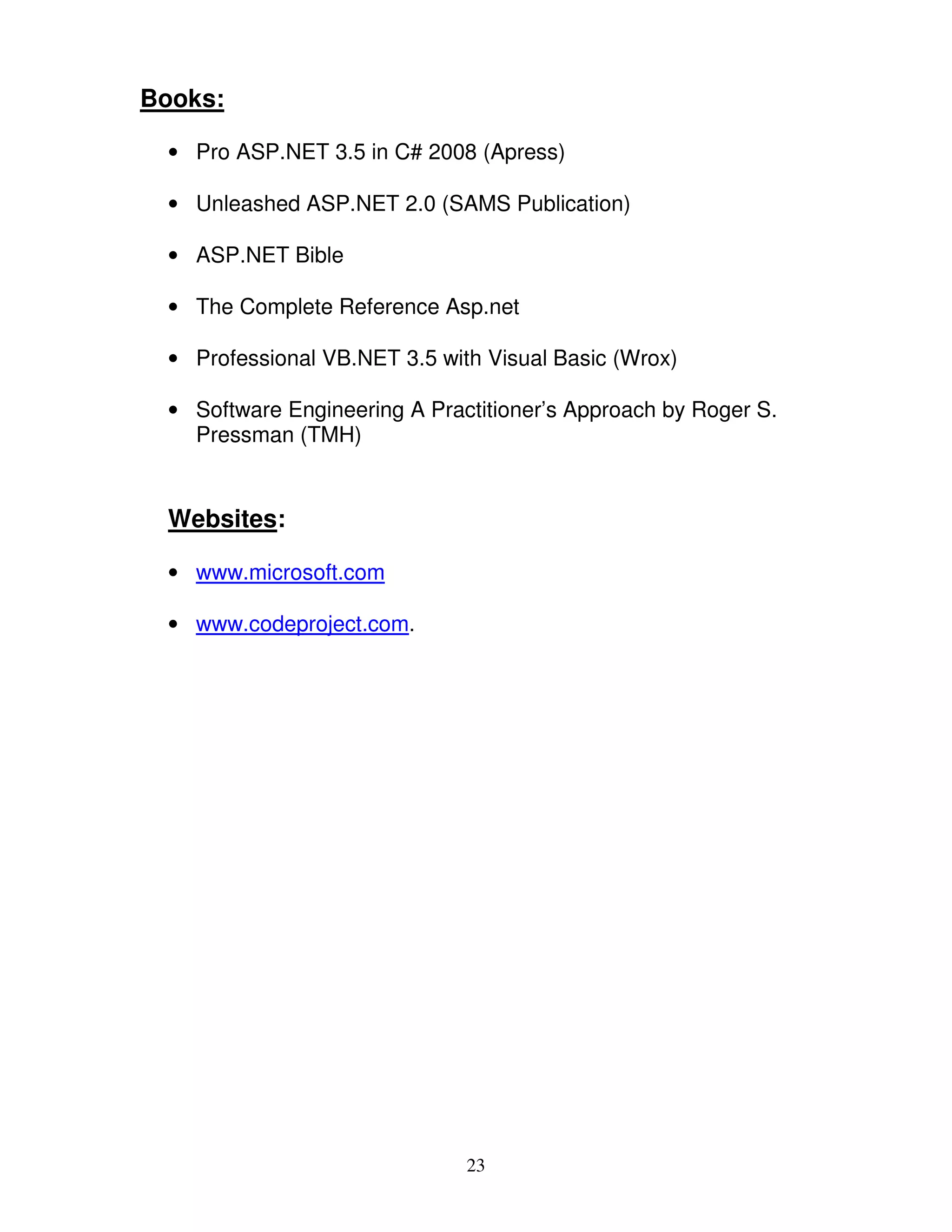 Books:

 • Pro ASP.NET 3.5 in C# 2008 (Apress)

 • Unleashed ASP.NET 2.0 (SAMS Publication)

 • ASP.NET Bible

 • The Complete Reference Asp.net

 • Professional VB.NET 3.5 with Visual Basic (Wrox)

 • Software Engineering A Practitioner’s Approach by Roger S.
   Pressman (TMH)


 Websites:

 • www.microsoft.com

 • www.codeproject.com.




                              23
 