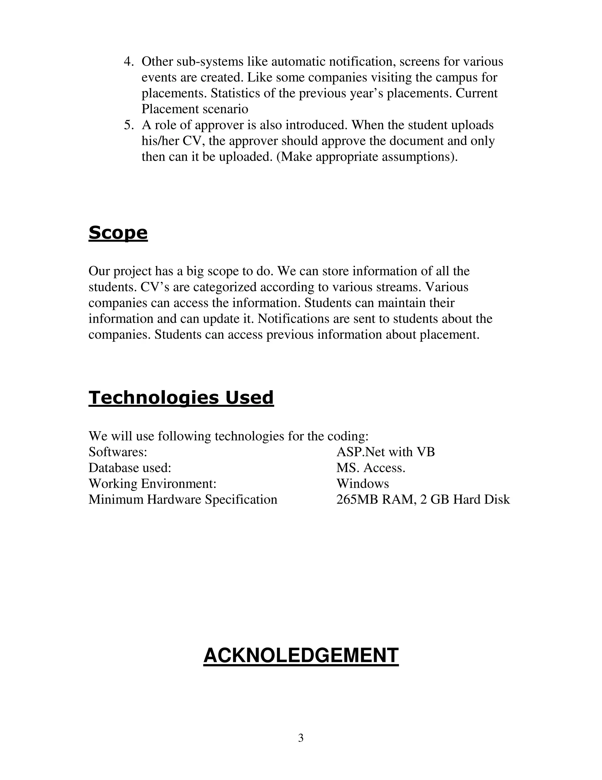 4. Other sub-systems like automatic notification, screens for various
         events are created. Like some companies visiting the campus for
         placements. Statistics of the previous year’s placements. Current
         Placement scenario
      5. A role of approver is also introduced. When the student uploads
         his/her CV, the approver should approve the document and only
         then can it be uploaded. (Make appropriate assumptions).




Scope

Our project has a big scope to do. We can store information of all the
students. CV’s are categorized according to various streams. Various
companies can access the information. Students can maintain their
information and can update it. Notifications are sent to students about the
companies. Students can access previous information about placement.



Technologies Used

We will use following technologies for the coding:
Softwares:                                  ASP.Net with VB
Database used:                              MS. Access.
Working Environment:                        Windows
Minimum Hardware Specification              265MB RAM, 2 GB Hard Disk




                     ACKNOLEDGEMENT



                                      3
 