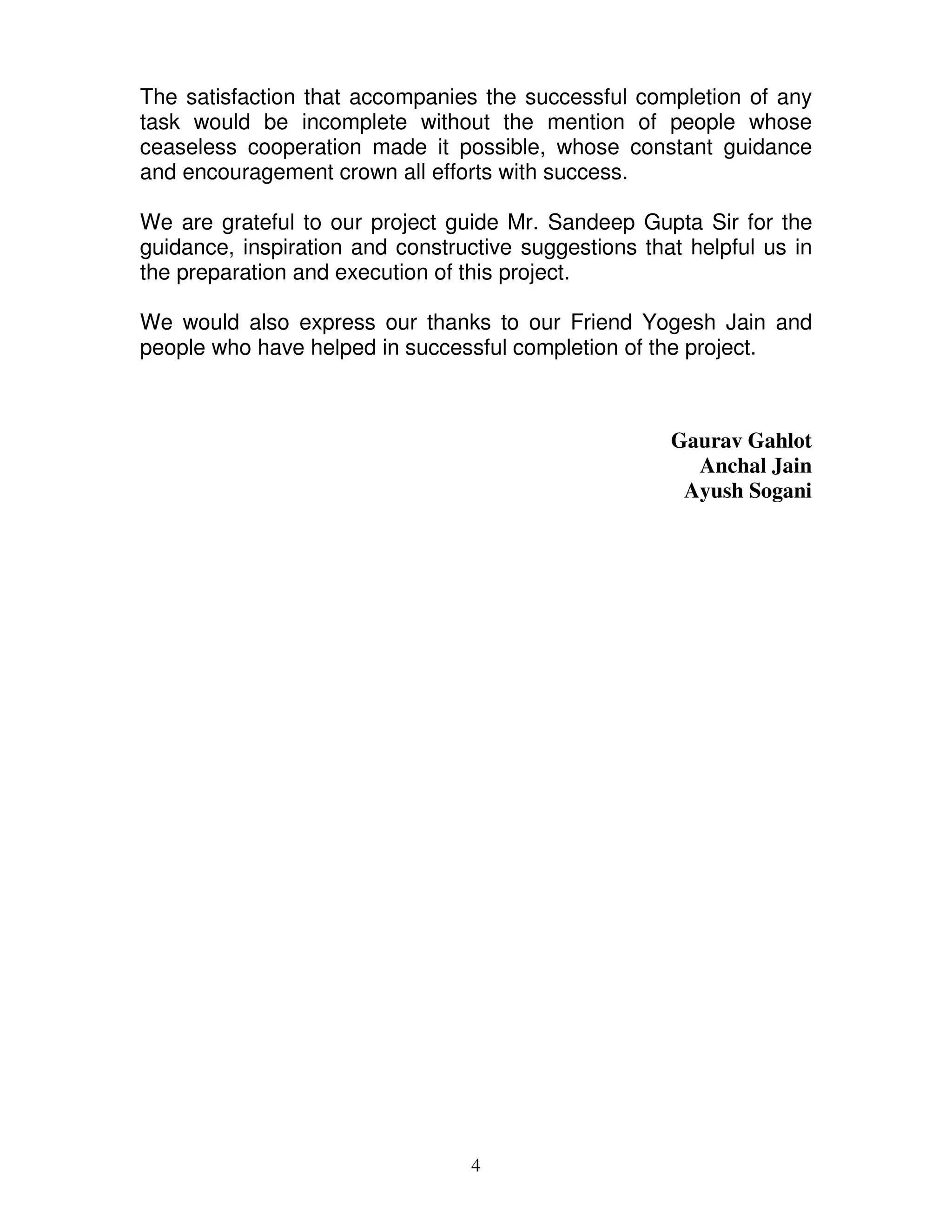 The satisfaction that accompanies the successful completion of any
task would be incomplete without the mention of people whose
ceaseless cooperation made it possible, whose constant guidance
and encouragement crown all efforts with success.

We are grateful to our project guide Mr. Sandeep Gupta Sir for the
guidance, inspiration and constructive suggestions that helpful us in
the preparation and execution of this project.

We would also express our thanks to our Friend Yogesh Jain and
people who have helped in successful completion of the project.



                                                      Gaurav Gahlot
                                                        Anchal Jain
                                                       Ayush Sogani




                                  4
 