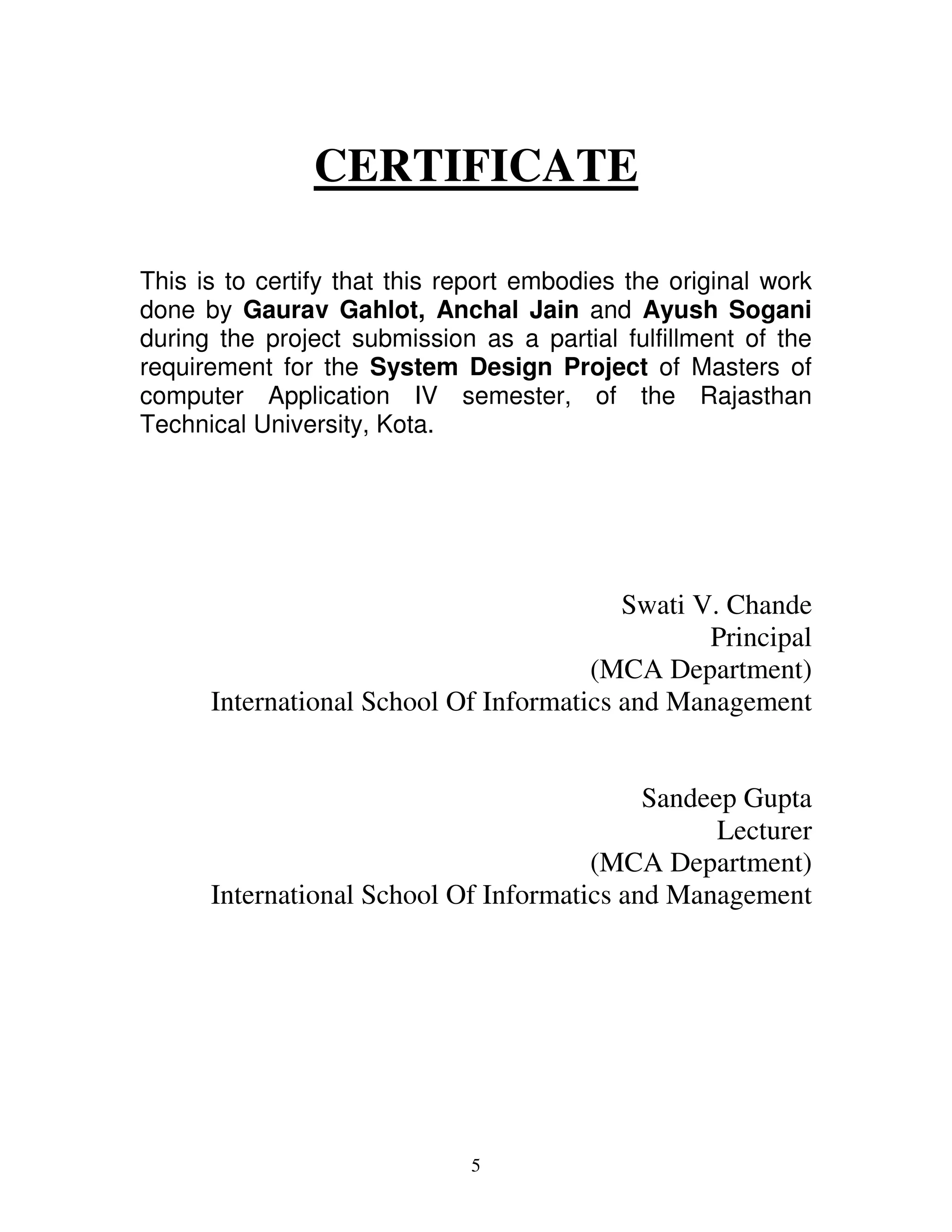 CERTIFICATE

This is to certify that this report embodies the original work
done by Gaurav Gahlot, Anchal Jain and Ayush Sogani
during the project submission as a partial fulfillment of the
requirement for the System Design Project of Masters of
computer Application IV semester, of the Rajasthan
Technical University, Kota.




                                          Swati V. Chande
                                                 Principal
                                       (MCA Department)
      International School Of Informatics and Management


                                            Sandeep Gupta
                                                  Lecturer
                                       (MCA Department)
      International School Of Informatics and Management




                              5
 