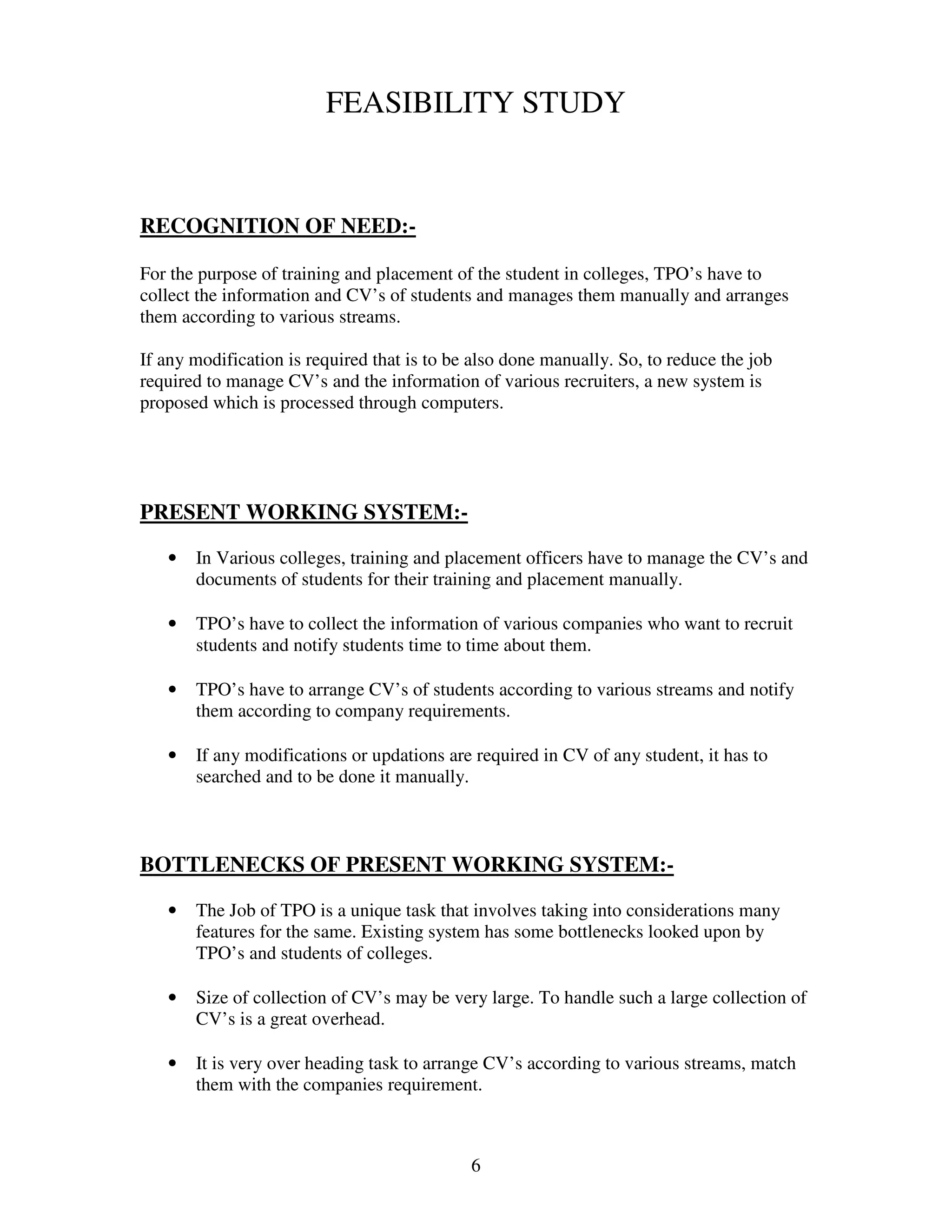 FEASIBILITY STUDY


RECOGNITION OF NEED:-

For the purpose of training and placement of the student in colleges, TPO’s have to
collect the information and CV’s of students and manages them manually and arranges
them according to various streams.

If any modification is required that is to be also done manually. So, to reduce the job
required to manage CV’s and the information of various recruiters, a new system is
proposed which is processed through computers.




PRESENT WORKING SYSTEM:-

   •   In Various colleges, training and placement officers have to manage the CV’s and
       documents of students for their training and placement manually.

   •   TPO’s have to collect the information of various companies who want to recruit
       students and notify students time to time about them.

   •   TPO’s have to arrange CV’s of students according to various streams and notify
       them according to company requirements.

   •   If any modifications or updations are required in CV of any student, it has to
       searched and to be done it manually.



BOTTLENECKS OF PRESENT WORKING SYSTEM:-

   •   The Job of TPO is a unique task that involves taking into considerations many
       features for the same. Existing system has some bottlenecks looked upon by
       TPO’s and students of colleges.

   •   Size of collection of CV’s may be very large. To handle such a large collection of
       CV’s is a great overhead.

   •   It is very over heading task to arrange CV’s according to various streams, match
       them with the companies requirement.



                                             6
 