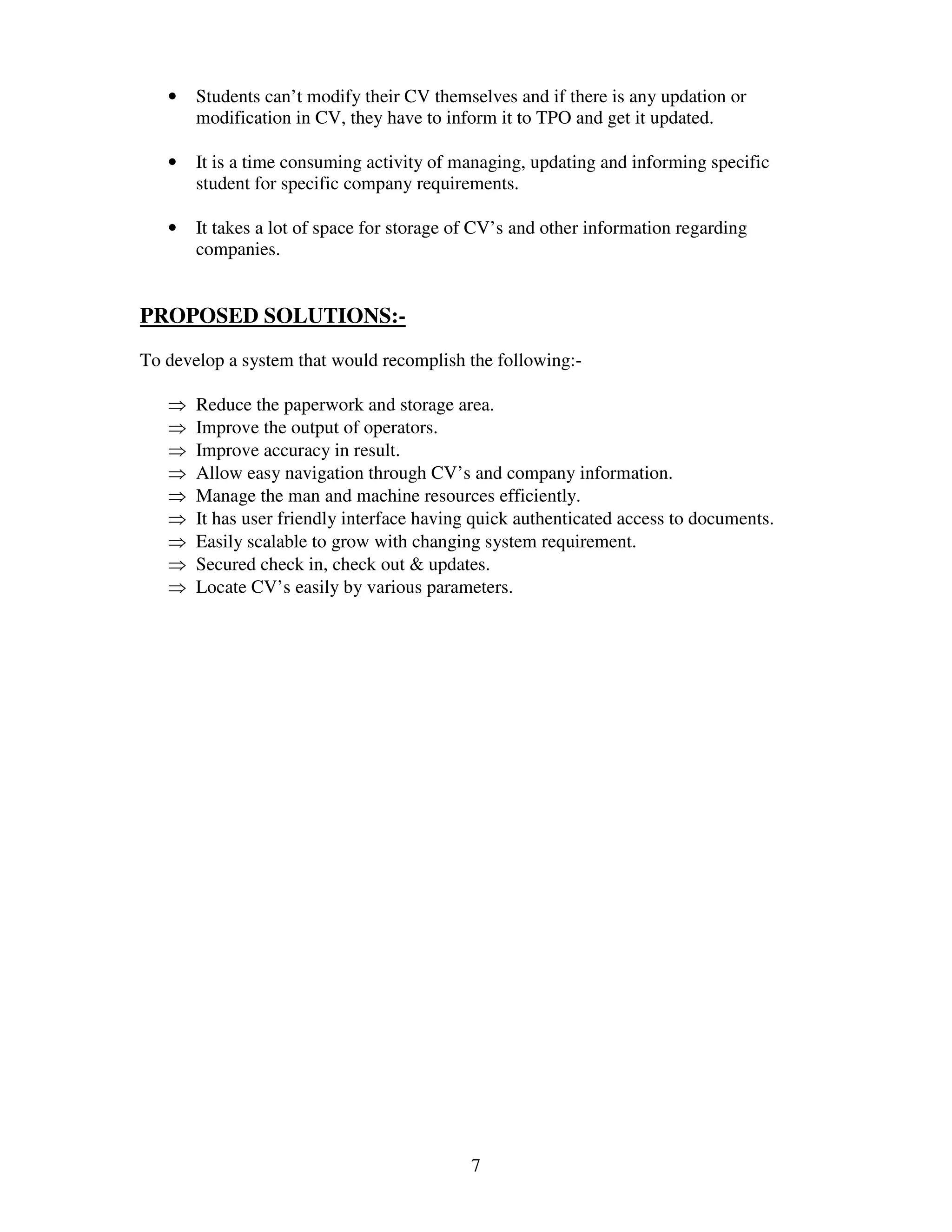 •   Students can’t modify their CV themselves and if there is any updation or
       modification in CV, they have to inform it to TPO and get it updated.

   •   It is a time consuming activity of managing, updating and informing specific
       student for specific company requirements.

   •   It takes a lot of space for storage of CV’s and other information regarding
       companies.


PROPOSED SOLUTIONS:-
To develop a system that would recomplish the following:-

   ⇒   Reduce the paperwork and storage area.
   ⇒   Improve the output of operators.
   ⇒   Improve accuracy in result.
   ⇒   Allow easy navigation through CV’s and company information.
   ⇒   Manage the man and machine resources efficiently.
   ⇒   It has user friendly interface having quick authenticated access to documents.
   ⇒   Easily scalable to grow with changing system requirement.
   ⇒   Secured check in, check out & updates.
   ⇒   Locate CV’s easily by various parameters.




                                            7
 
