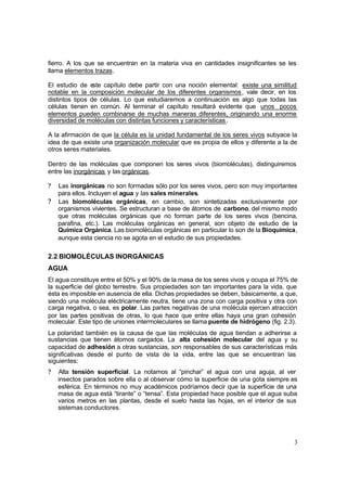 3
fierro. A los que se encuentran en la materia viva en cantidades insignificantes se les
llama elementos trazas.
El estudio de este capítulo debe partir con una noción elemental: existe una similitud
notable en la composición molecular de los diferentes organismos, vale decir, en los
distintos tipos de células. Lo que estudiaremos a continuación es algo que todas las
células tienen en común. Al terminar el capítulo resultará evidente que unos pocos
elementos pueden combinarse de muchas maneras diferentes, originando una enorme
diversidad de moléculas con distintas funciones y características.
A la afirmación de que la célula es la unidad fundamental de los seres vivos subyace la
idea de que existe una organización molecular que es propia de ellos y diferente a la de
otros seres materiales.
Dentro de las moléculas que componen los seres vivos (biomoléculas), distinguiremos
entre las inorgánicas y las orgánicas.
? Las inorgánicas no son formadas sólo por los seres vivos, pero son muy importantes
para ellos. Incluyen el agua y las sales minerales.
? Las biomoléculas orgánicas, en cambio, son sintetizadas exclusivamente por
organismos vivientes. Se estructuran a base de átomos de carbono, del mismo modo
que otras moléculas orgánicas que no forman parte de los seres vivos (bencina,
parafina, etc.). Las moléculas orgánicas en general, son objeto de estudio de la
Química Orgánica. Las biomoléculas orgánicas en particular lo son de la Bioquímica,
aunque esta ciencia no se agota en el estudio de sus propiedades.
2.2 BIOMOLÉCULAS INORGÁNICAS
AGUA
El agua constituye entre el 50% y el 90% de la masa de los seres vivos y ocupa el 75% de
la superficie del globo terrestre. Sus propiedades son tan importantes para la vida, que
ésta es imposible en ausencia de ella. Dichas propiedades se deben, básicamente, a que,
siendo una molécula eléctricamente neutra, tiene una zona con carga positiva y otra con
carga negativa, o sea, es polar. Las partes negativas de una molécula ejercen atracción
por las partes positivas de otras, lo que hace que entre ellas haya una gran cohesión
molecular. Este tipo de uniones intermoleculares se llama puente de hidrógeno (fig. 2.3).
La polaridad también es la causa de que las moléculas de agua tiendan a adherirse a
sustancias que tienen átomos cargados. La alta cohesión molecular del agua y su
capacidad de adhesión a otras sustancias, son responsables de sus características más
significativas desde el punto de vista de la vida, entre las que se encuentran las
siguientes:
? Alta tensión superficial. La notamos al “pinchar” el agua con una aguja, al ver
insectos parados sobre ella o al observar cómo la superficie de una gota siempre es
esférica. En términos no muy académicos podríamos decir que la superficie de una
masa de agua está “tirante” o “tensa”. Esta propiedad hace posible que el agua suba
varios metros en las plantas, desde el suelo hasta las hojas, en el interior de sus
sistemas conductores.
 