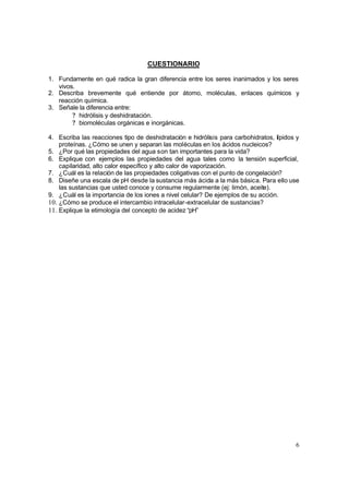 6
CUESTIONARIO
1. Fundamente en qué radica la gran diferencia entre los seres inanimados y los seres
vivos.
2. Describa brevemente qué entiende por átomo, moléculas, enlaces químicos y
reacción química.
3. Señale la diferencia entre:
? hidrólisis y deshidratación.
? biomoléculas orgánicas e inorgánicas.
4. Escriba las reacciones tipo de deshidratación e hidrólisis para carbohidratos, lípidos y
proteínas. ¿Cómo se unen y separan las moléculas en los ácidos nucleicos?
5. ¿Por qué las propiedades del agua son tan importantes para la vida?
6. Explique con ejemplos las propiedades del agua tales como la tensión superficial,
capilaridad, alto calor específico y alto calor de vaporización.
7. ¿Cuál es la relación de las propiedades coligativas con el punto de congelación?
8. Diseñe una escala de pH desde la sustancia más ácida a la más básica. Para ello use
las sustancias que usted conoce y consume regularmente (ej: limón, aceite).
9. ¿Cuál es la importancia de los iones a nivel celular? De ejemplos de su acción.
10. ¿Cómo se produce el intercambio intracelular-extracelular de sustancias?
11. Explique la etimología del concepto de acidez “pH”
 