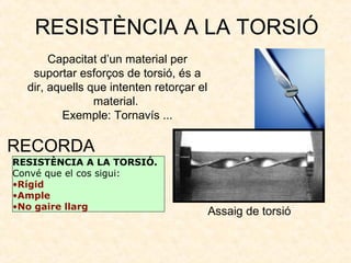 RESISTÈNCIA A LA TORSIÓ
Capacitat d’un material per
suportar esforços de torsió, és a
dir, aquells que intenten retorçar el
material.
Exemple: Tornavís ...
RESISTÈNCIA A LA TORSIÓ.
Convé que el cos sigui:
•Rígid
•Ample
•No gaire llarg
RECORDA
Assaig de torsió
 