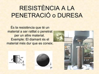 RESISTÈNCIA A LA
PENETRACIÓ o DURESA
És la resistència que té un
material a ser ratllat o penetrat
per un altre material.
Exemple: El diamant és el
material més dur que es coneix.
 