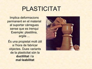 PLASTICITAT
Implica deformacions
permanent en el material
al suportar càrregues
sense que es trenqui
Exemple: plastilina,
argila ...
És una propietat molt útil
a l’hora de fabricar
objectes. Dues variants
de la plasticitat són la
ductilitat i la
mal·leabilitat
 
