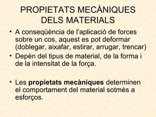 PROPIETATS MECÀNIQUES
DELS MATERIALS
• A conseqüència de l’aplicació de forces
sobre un cos, aquest es pot deformar
(doblegar, aixafar, estirar, arrugar, trencar)
• Depèn del tipus de material, de la forma i
de la intensitat de la força.
• Les propietats mecàniques determinen
el comportament del material sotmès a
esforços.
 