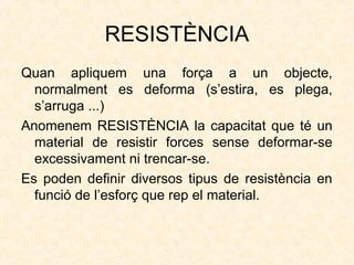 RESISTÈNCIA
Quan apliquem una força a un objecte,
normalment es deforma (s’estira, es plega,
s’arruga ...)
Anomenem RESISTÈNCIA la capacitat que té un
material de resistir forces sense deformar-se
excessivament ni trencar-se.
Es poden definir diversos tipus de resistència en
funció de l’esforç que rep el material.
 