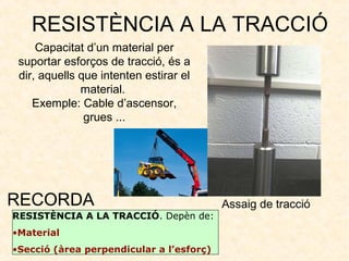 RESISTÈNCIA A LA TRACCIÓ
Capacitat d’un material per
suportar esforços de tracció, és a
dir, aquells que intenten estirar el
material.
Exemple: Cable d’ascensor,
grues ...
RESISTÈNCIA A LA TRACCIÓ. Depèn de:
•Material
•Secció (àrea perpendicular a l’esforç)
RECORDA Assaig de tracció
 