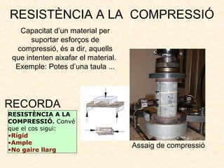 RESISTÈNCIA A LA COMPRESSIÓ
Capacitat d’un material per
suportar esforços de
compressió, és a dir, aquells
que intenten aixafar el material.
Exemple: Potes d’una taula ...
RESISTÈNCIA A LA
COMPRESSIÓ. Convé
que el cos sigui:
•Rígid
•Ample
•No gaire llarg
RECORDA
Assaig de compressió
 