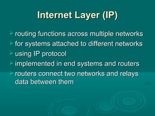 Internet Layer (IP)Internet Layer (IP)
 routing functions across multiple networksrouting functions across multiple networks
 for systems attached to different networksfor systems attached to different networks
 using IP protocolusing IP protocol
 implemented in end systems and routersimplemented in end systems and routers
 routers connect two networks and relaysrouters connect two networks and relays
data between themdata between them
 