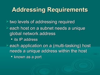 Addressing RequirementsAddressing Requirements
 two levels of addressing requiredtwo levels of addressing required
 each host on a subnet needs a uniqueeach host on a subnet needs a unique
global network addressglobal network address

its IP addressits IP address
 each application on a (multi-tasking) hosteach application on a (multi-tasking) host
needs a unique address within the hostneeds a unique address within the host

known as a portknown as a port
 