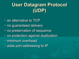 User Datagram ProtocolUser Datagram Protocol
(UDP)(UDP)
 an alternative to TCPan alternative to TCP
 no guaranteed deliveryno guaranteed delivery
 no preservation of sequenceno preservation of sequence
 no protection against duplicationno protection against duplication
 minimum overheadminimum overhead
 adds port addressing to IPadds port addressing to IP
 