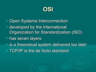OSIOSI
 Open Systems InterconnectionOpen Systems Interconnection
 developed by the Internationaldeveloped by the International
Organization for Standardization (ISO)Organization for Standardization (ISO)
 has seven layershas seven layers
 is a theoretical system delivered too late!is a theoretical system delivered too late!
 TCP/IP is the de facto standardTCP/IP is the de facto standard
 