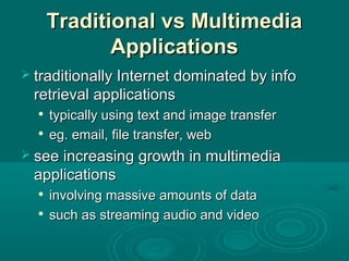 Traditional vs MultimediaTraditional vs Multimedia
ApplicationsApplications
 traditionally Internet dominated by infotraditionally Internet dominated by info
retrieval applicationsretrieval applications

typically using text and image transfertypically using text and image transfer

eg. email, file transfer, webeg. email, file transfer, web
 see increasing growth in multimediasee increasing growth in multimedia
applicationsapplications

involving massive amounts of datainvolving massive amounts of data

such as streaming audio and videosuch as streaming audio and video
 