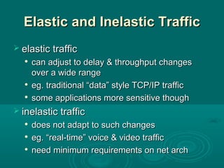 Elastic and Inelastic TrafficElastic and Inelastic Traffic
 elastic trafficelastic traffic

can adjust to delay & throughput changescan adjust to delay & throughput changes
over a wide rangeover a wide range

eg. traditional “data” style TCP/IP trafficeg. traditional “data” style TCP/IP traffic

some applications more sensitive thoughsome applications more sensitive though
 inelastic trafficinelastic traffic

does not adapt to such changesdoes not adapt to such changes

eg. “real-time” voice & video trafficeg. “real-time” voice & video traffic

need minimum requirements on net archneed minimum requirements on net arch
 