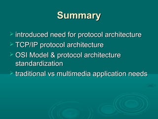 SummarySummary
 introduced need for protocol architectureintroduced need for protocol architecture
 TCP/IP protocol architectureTCP/IP protocol architecture
 OSI Model & protocol architectureOSI Model & protocol architecture
standardizationstandardization
 traditional vs multimedia application needstraditional vs multimedia application needs
 