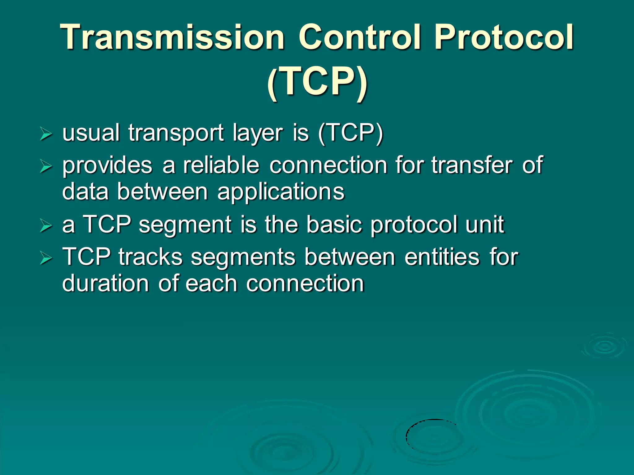 Transmission Control Protocol
(TCP)
 usual transport layer is (TCP)
 provides a reliable connection for transfer of
data between applications
 a TCP segment is the basic protocol unit
 TCP tracks segments between entities for
duration of each connection
 