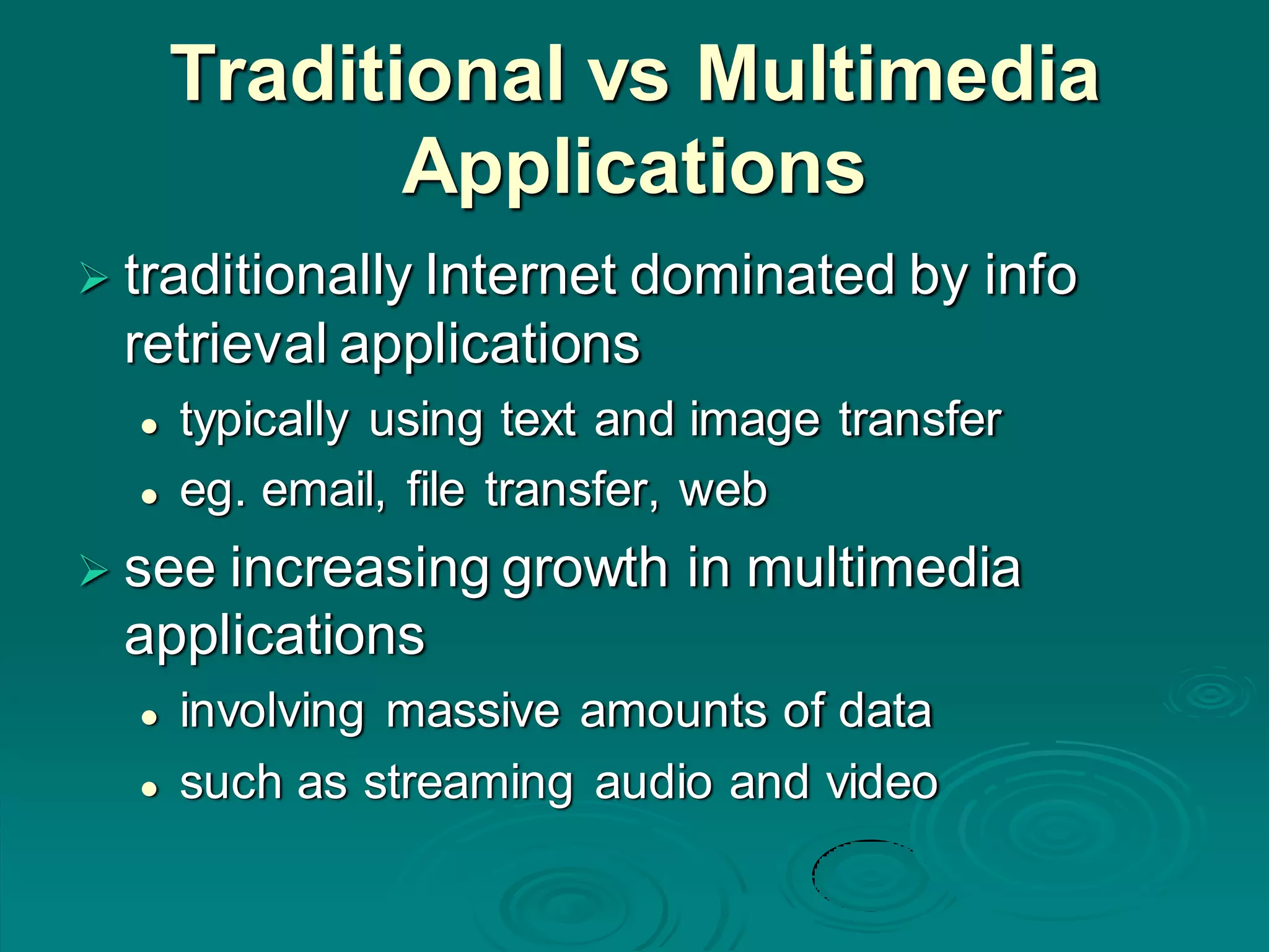 Traditional vs Multimedia
Applications
 traditionally Internet dominated by info
retrieval applications
 typically using text and image transfer
 eg. email, file transfer, web
 see increasing growth in multimedia
applications
 involving massive amounts of data
 such as streaming audio and video
 