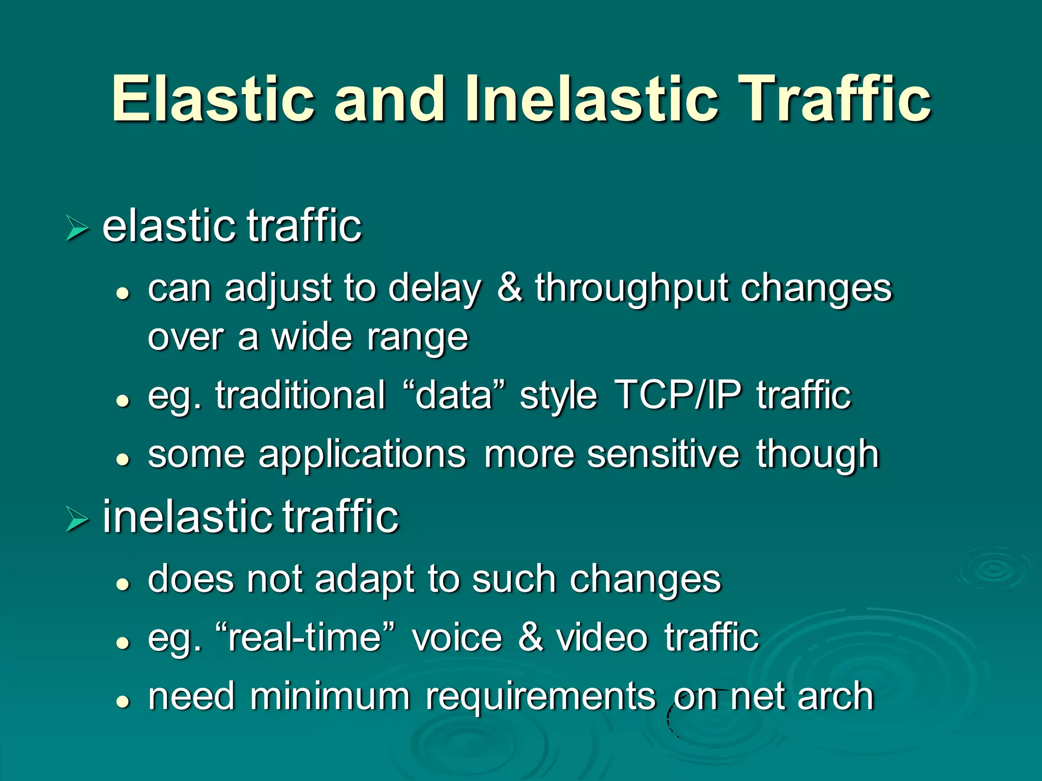 Elastic and Inelastic Traffic
 elastic traffic
 can adjust to delay & throughput changes
over a wide range
 eg. traditional “data” style TCP/IP traffic
 some applications more sensitive though
 inelastic traffic
 does not adapt to such changes
 eg. “real-time” voice & video traffic
 need minimum requirements on net arch
 