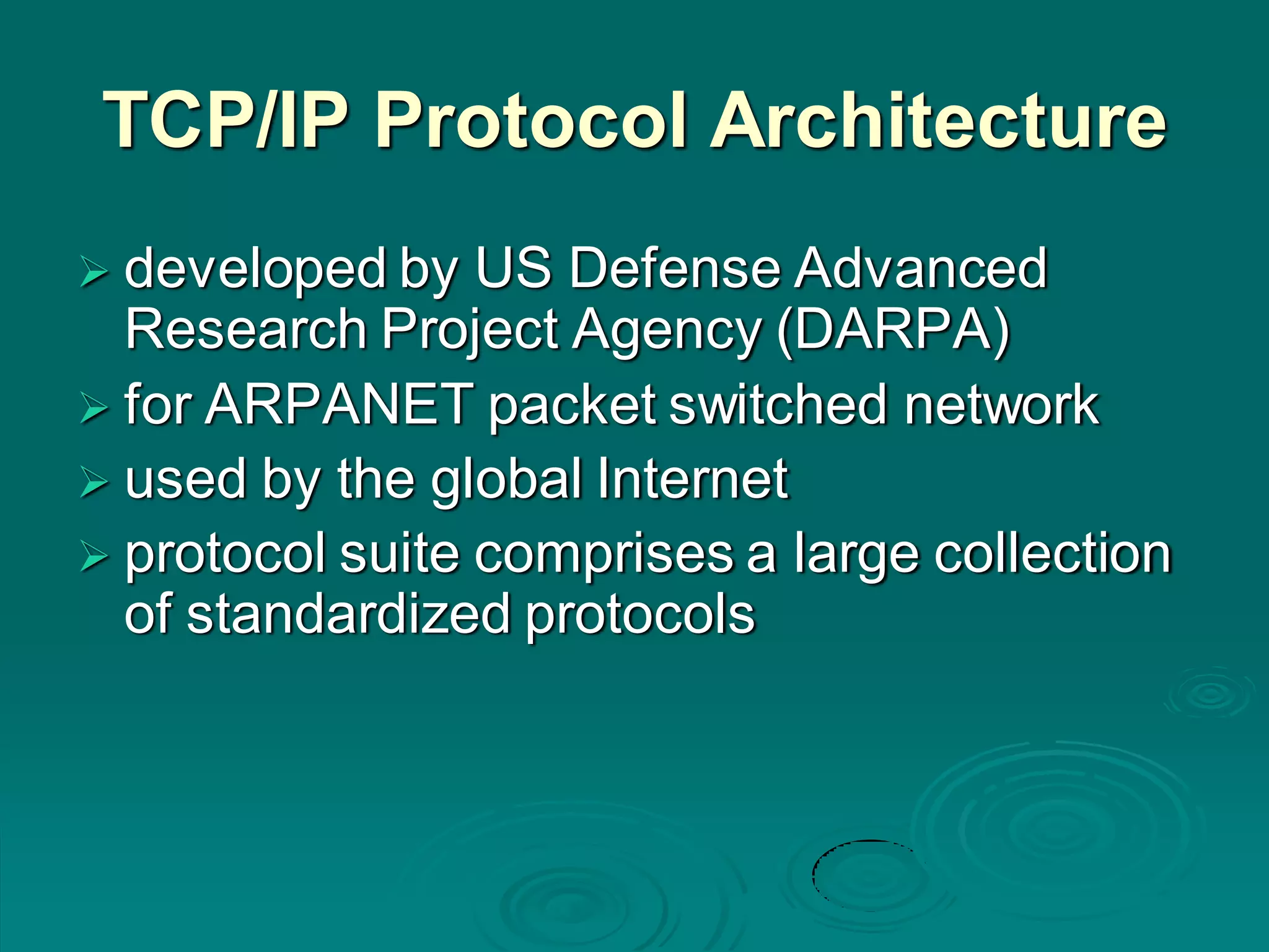 TCP/IP Protocol Architecture
 developed by US Defense Advanced
Research Project Agency (DARPA)
 for ARPANET packet switched network
 used by the global Internet
 protocol suite comprises a large collection
of standardized protocols
 