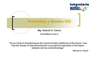 Protocolos y Modelo OSI
.
Mg. Gabriel H. Tolosa
.
tolosoft@unlu.edu.ar
“So as I look at transitioning to the communication platforms of the future, I see
that the beauty of Internet protocols is you get the separation of the layers
between service and technology”
Michael K. Powell
 