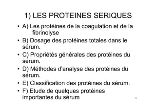 1) LES PROTEINES SERIQUES
• A) Les protéines de la coagulation et de la
      fibrinolyse
• B) Dosage des protéines totales dans le
  sérum.
• C) Propriétés générales des protéines du
  sérum.
• D) Méthodes d’analyse des protéines du
  sérum.
• E) Classification des protéines du sérum.
• F) Etude de quelques protéines
  importantes du sérum                          1
 