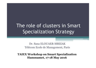 The role of clusters in Smart
Specialization Strategy
Dr. Sana ELOUAER-MRIZAK
Télécom Ecole de Management, Paris
TAIEX Workshop on Smart Specialization
Hammamet, 17-18 May 2016
 