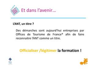 Des démarches sont aujourd’hui entreprises par
Offices de Tourisme de France® afin de faire
reconnaitre l’ANT comme un tit...
