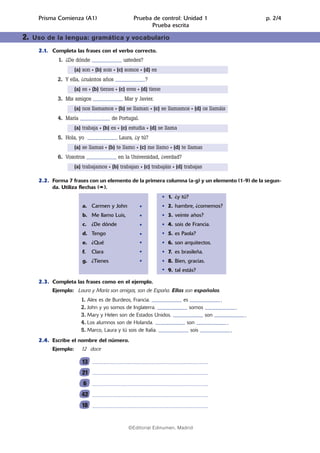 02.Prueba escrita   14/5/08    07:10     Página 3




              Prisma Comienza (A1)                              Prueba de control: Unidad 1                                        p. 2/4
                                                                      Prueba escrita

        2.   Uso de la lengua: gramática y vocabulario

              2.1. Completa las frases con el verbo correcto.
                       1. ¿De dónde ........................ ustedes?
                               (a) son • (b) sois • (c) somos • (d) es
                      2. Y ella, ¿cuántos años ........................?
                               (a) es • (b) tienes • (c) eres • (d) tiene
                      3. Mis amigos ........................ Mar y Javier.
                               (a) nos llamamos • (b) se llaman • (c) se llamamos • (d) os llamáis
                      4. María ........................ de Portugal.
                               (a) trabaja • (b) es • (c) estudia • (d) se llama
                      5. Hola, yo ........................ Laura, ¿y tú?
                               (a) se llamas • (b) te llamo • (c) me llamo • (d) te llamas
                      6. Vosotros ........................ en la Universidad, ¿verdad?
                               (a) trabajamos • (b) trabajan • (c) trabajáis • (d) trabajas

              2.2. Forma 7 frases con un elemento de la primera columna (a-g) y un elemento (1-9) de la segun-
                   da. Utiliza flechas ( ).
                                                                                   1. ¿y tú?
                                    a. Carmen y John                               2. hambre, ¿comemos?
                                    b. Me llamo Luis,                              3. veinte años?
                                    c. ¿De dónde                                   4. sois de Francia.
                                    d. Tengo                                       5. es Paola?
                                    e. ¿Qué                                        6. son arquitectos.
                                    f.   Clara                                     7. es brasileña.
                                    g. ¿Tienes                                     8. Bien, gracias.
                                                                                   9. tal estás?

              2.3. Completa las frases como en el ejemplo.
                    Ejemplo: Laura y María son amigas, son de España. Ellas son españolas.
                                   1. Alex es de Burdeos, Francia. ........................ es ........................ .
                                   2. John y yo somos de Inglaterra. ........................ somos .........................
                                   3. Mary y Helen son de Estados Unidos. ........................ son .........................
                                   4. Los alumnos son de Holanda. ........................ son .........................
                                   5. Marco, Laura y tú sois de Italia. ........................ sois .........................
              2.4. Escribe el nombre del número.
                    Ejemplo:       12 doce

                                   13
                                   21
                                    6
                                   42
                                   18


                                                             ©Editorial Edinumen, Madrid
 