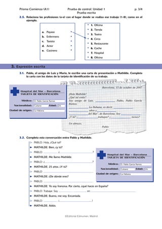 02.Prueba escrita   14/5/08    07:10         Página 4




              Prisma Comienza (A1)                                             Prueba de control: Unidad 1                                                                        p. 3/4
                                                                                     Prueba escrita
              2.5. Relaciona las profesiones (a-e) con el lugar donde se realiza ese trabajo (1-8), como en el
                   ejemplo.
                                                                                                                    1. Oficina
                                                                                                                    2. Tienda
                                      a. Payaso
                                                                                                                    3. Teatro
                                      b. Enfermero
                                                                                                                    4. Circo
                                      c. Taxista
                                                                                                                    5. Restaurante
                                      d. Actor
                                                                                                                    6. Coche
                                      e. Cocinero
                                                                                                                    7. Hospital
                                                                                                                    8. Oficina


        3.   Expresión escrita

              3.1. Pablo, el amigo de Luis y Mario, le escribe una carta de presentación a Mathilde. Completa
                   la carta con los datos de la tarjeta de identificación de su trabajo.



                                                                                                                                Barcelona, 15 de octubre de 2007
               Hospital del Mar – Barcelona
               TARJETA DE IDENTIFICACIÓN                                         ¡Hola Mathilde!
                                                                                 ¿Qué tal estás?
                Médico: D. Pablo García Ramos                                    Soy amigo de Luis, _______________ Pablo, Pablo García
                                                                                 Ramos.
          Nacionalidad: Cubano                    Edad: 26
                                                                                 _______________ La Habana, es decir, _______________ .
      Ciudad de origen: La Habana                                                _______________ años y_______________ .
                                                                                 _______________del Mar”, de Barcelona. Soy _______________ .
                                                                                 ¿Y tú? ¿_______________trabajas? ¿_______________ tienes?

                                                                                 Un abrazo,
                                                                                                                                Pablo



              3.2. Completa esta conversación entre Pablo y Mathilde.
                          PABLO: Hola, ¿Qué tal?
                          MATHILDE: Bien, ¿y tú?
                          PABLO: ....................... . ¿..........................................................?
                                                                                                                                        Hospital del Mar – Barcelona
                          MATHILDE: Me llamo Mathilde.                                                                                  TARJETA DE IDENTIFICACIÓN
                          PABLO: ¿....................................................................................?
                                                                                                                                          Médico: D. Pablo García Ramos
                          MATHILDE: 25 años. ¿Y tú?
                                                                                                                               Nacionalidad: Cubano                                Edad: 26
                          PABLO: ...................................................................................... .
                                                                                                                            Ciudad de origen: La Habana
                          MATHILDE: ¿De dónde eres?
                          PABLO: ...................................................................................... .
                          MATHILDE: Yo soy francesa. Por cierto, ¿qué haces en España?
                          PABLO: Trabajar. Soy ....................... . ....................... en .............................................................................. .
                          MATHILDE: Bueno, me voy. Encantada.
                          PABLO: ....................... . ¡..........................................................!
                          MATHILDE: Adiós.


                                                                           ©Editorial Edinumen, Madrid
 