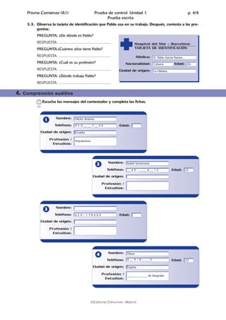 02.Prueba escrita   14/5/08        07:10        Página 5




              Prisma Comienza (A1)                                             Prueba de control: Unidad 1                                    p. 4/4
                                                                                     Prueba escrita
              3.3. Observa la tarjeta de identificación que Pablo usa en su trabajo. Después, contesta a las pre-
                   guntas.
                    PREGUNTA: ¿De dónde es Pablo?
                    RESPUESTA: ..................................................................             Hospital del Mar – Barcelona
                    PREGUNTA:¿Cuántos años tiene Pablo?                                                       TARJETA DE IDENTIFICACIÓN

                    RESPUESTA: ..................................................................             Médico: D. Pablo García Ramos
                    PREGUNTA: ¿Cuál es su profesión?                                                    Nacionalidad: Cubano          Edad: 26
                    RESPUESTA: ..................................................................   Ciudad de origen: La Habana
                    PREGUNTA: ¿Dónde trabaja Pablo?
                    RESPUESTA: ..................................................................

        4.   Comprensión auditiva
                           Escucha los mensajes del contestador y completa las fichas.
                     [1]



                                       Nombre: Héctor Antonio
                             1
                                      Teléfono: 9 1–5 __ __ 7 __ 3 4                                Edad:
                           Ciudad de origen: Ecuador

                                 Profesión / Arquitectura
                                  Estudios:




                                                                                              Nombre: Isabel Santamaría
                                                                                  2
                                                                                            Teléfono: __ 4 9 – __ __ 6 __ 1 2       Edad: 37
                                                                              Ciudad de origen:

                                                                                       Profesión /
                                                                                        Estudios:




                                       Nombre:
                             3
                                      Teléfono: 6 2 9 – 1 7 8 6 0 9                                 Edad:
                           Ciudad de origen:

                                 Profesión /
                                  Estudios:




                                                                                              Nombre: Diana
                                                                                  4
                                                                                            Teléfono: 6 __ 9 – 0 __ __ 5            Edad: 23
                                                                              Ciudad de origen: España

                                                                                       Profesión / _____________ de fotografía
                                                                                        Estudios:




                                                                           ©Editorial Edinumen, Madrid
 