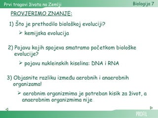 Prvi tragovi života na Zemlji Biologija 7 
PROVJERIMO ZNANJE: 
1) Što je prethodilo biološkoj evoluciji? 
 kemijska evolucija 
2) Pojavu kojih spojeva smatramo početkom biološke 
evolucije? 
 pojavu nukleinskih kiselina: DNA i RNA 
3) Objasnite razliku između aerobnih i anaerobnih 
organizama! 
 aerobnim organizmima je potreban kisik za život, a 
anaerobnim organizmima nije 
