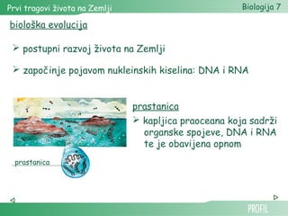 Prvi tragovi života na Zemlji Biologija 7 
biološka evolucija 
 postupni razvoj života na Zemlji 
 započinje pojavom nukleinskih kiselina: DNA i RNA 
prastanica 
prastanica 
 kapljica praoceana koja sadrži 
organske spojeve, DNA i RNA 
te je obavijena opnom 
 