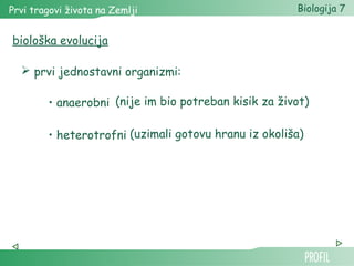 Prvi tragovi života na Zemlji Biologija 7 
biološka evolucija 
 prvi jednostavni organizmi: 
(nije im bio potreban kisik za život) 
(uzimali gotovu hranu iz okoliša) 
• anaerobni 
• heterotrofni 
 