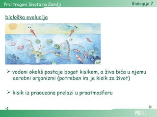 Prvi tragovi života na Zemlji Biologija 7 
biološka evolucija 
 vodeni okoliš postaje bogat kisikom, a živa bića u njemu 
aerobni organizmi (potreban im je kisik za život) 
 kisik iz praoceana prelazi u praatmosferu 
 