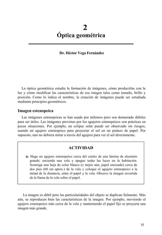 2
Óptica geométrica
35
Dr. Héctor Vega Fernández
La óptica geométrica estudia la formación de imágenes, cómo producirlas con la
luz y cómo modificar las características de esa imagen tales como tamaño, brillo y
posición. Como lo indica el nombre, la creación de imágenes puede ser estudiada
mediante principios geométricos.
Imagen estenopeica
Las imágenes estenopeicas se han usado por milenios pero son demasiado débiles
para ser útiles. Las imágenes provistas por los agujeros estenopeicos son prácticas en
pocas situaciones. Por ejemplo, un eclipse solar puede ser observado sin riesgos,
usando un agujero estenopeico para proyectar el sol en un pedazo de papel. Por
supuesto, uno no debiera mirar a través del agujero para ver el sol directamente.
ACTIVIDAD
a. Haga un agujero estenopeico cerca del centro de una lámina de aluminio
grande; encienda una vela y apague todas las luces en la habitación.
Sostenga una hoja de color blanco (o mejor aún, papel encerado) cerca de
dos pies (60 cm aprox.) de la vela y coloque el agujero estenopeico a la
mitad de la distancia, entre el papel y la vela. Observe la imagen invertida
de la llama de la vela sobre el papel.
La imagen es débil pero las particularidades del objeto se duplican fielmente. Más
aún, se reproducen bien las características de la imagen. Por ejemplo, moviendo el
agujero estenopeico más cerca de la vela y manteniendo el papel fijo se proyecta una
imagen más grande.
 