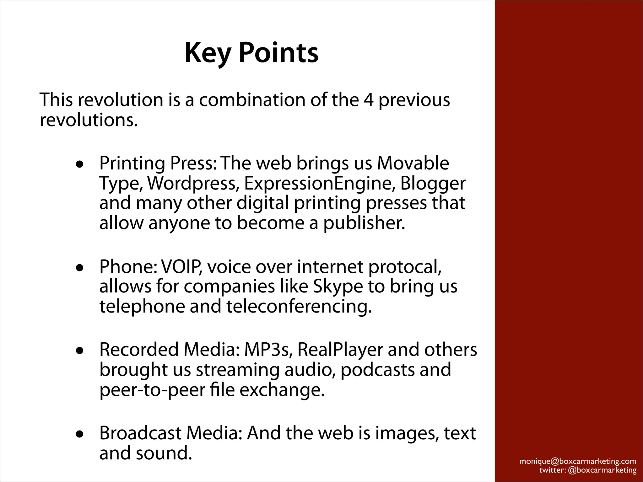 Key Points
This revolution is a combination of the 4 previous
revolutions.

    •   Printing Press: The web brings us Movable
        Type, Wordpress, ExpressionEngine, Blogger
        and many other digital printing presses that
        allow anyone to become a publisher.

    •   Phone: VOIP, voice over internet protocal,
        allows for companies like Skype to bring us
        telephone and teleconferencing.

    •   Recorded Media: MP3s, RealPlayer and others
        brought us streaming audio, podcasts and
        peer-to-peer ﬁle exchange.

    •   Broadcast Media: And the web is images, text
        and sound.                                     monique@boxcarmarketing.com
                                                           twitter: @boxcarmarketing
 