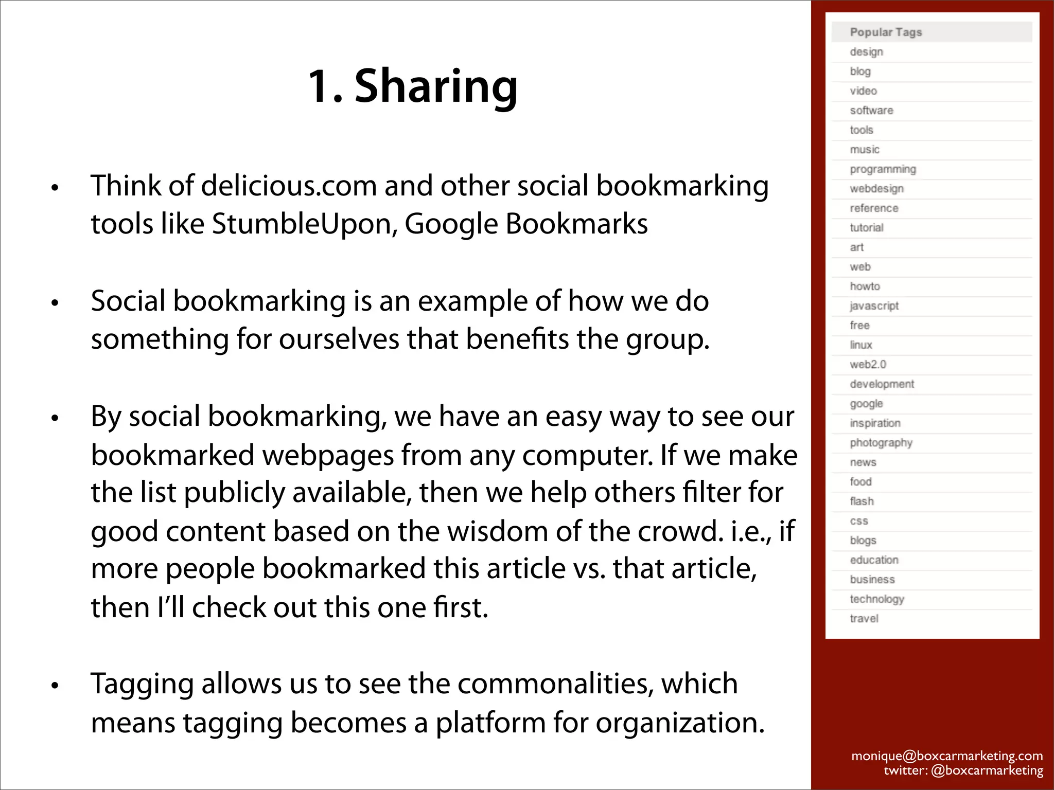 1. Sharing
•   Think of delicious.com and other social bookmarking
    tools like StumbleUpon, Google Bookmarks

•   Social bookmarking is an example of how we do
    something for ourselves that beneﬁts the group.

•   By social bookmarking, we have an easy way to see our
    bookmarked webpages from any computer. If we make
    the list publicly available, then we help others ﬁlter for
    good content based on the wisdom of the crowd. i.e., if
    more people bookmarked this article vs. that article,
    then I’ll check out this one ﬁrst.

•   Tagging allows us to see the commonalities, which
    means tagging becomes a platform for organization.
                                                                 monique@boxcarmarketing.com
                                                                     twitter: @boxcarmarketing
 