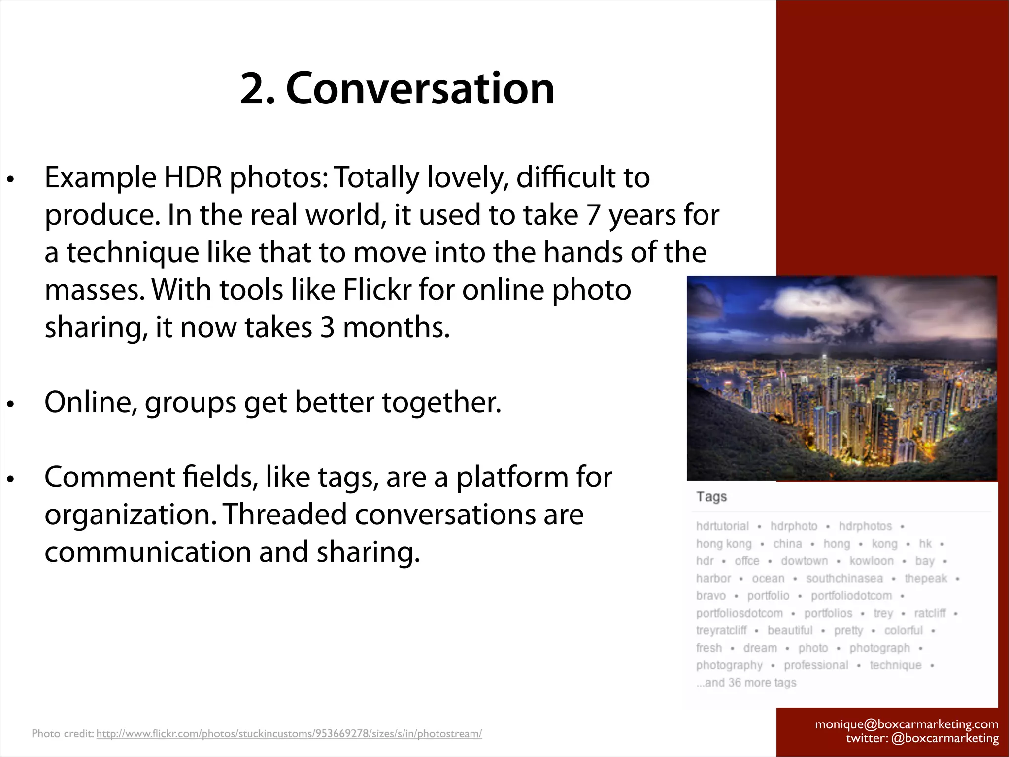 2. Conversation
• Example HDR photos: Totally lovely, diﬃcult to
  produce. In the real world, it used to take 7 years for
  a technique like that to move into the hands of the
  masses. With tools like Flickr for online photo
  sharing, it now takes 3 months.

• Online, groups get better together.

• Comment ﬁelds, like tags, are a platform for
  organization. Threaded conversations are
  communication and sharing.




                                                                                                monique@boxcarmarketing.com
  Photo credit: http://www.flickr.com/photos/stuckincustoms/953669278/sizes/s/in/photostream/       twitter: @boxcarmarketing
 