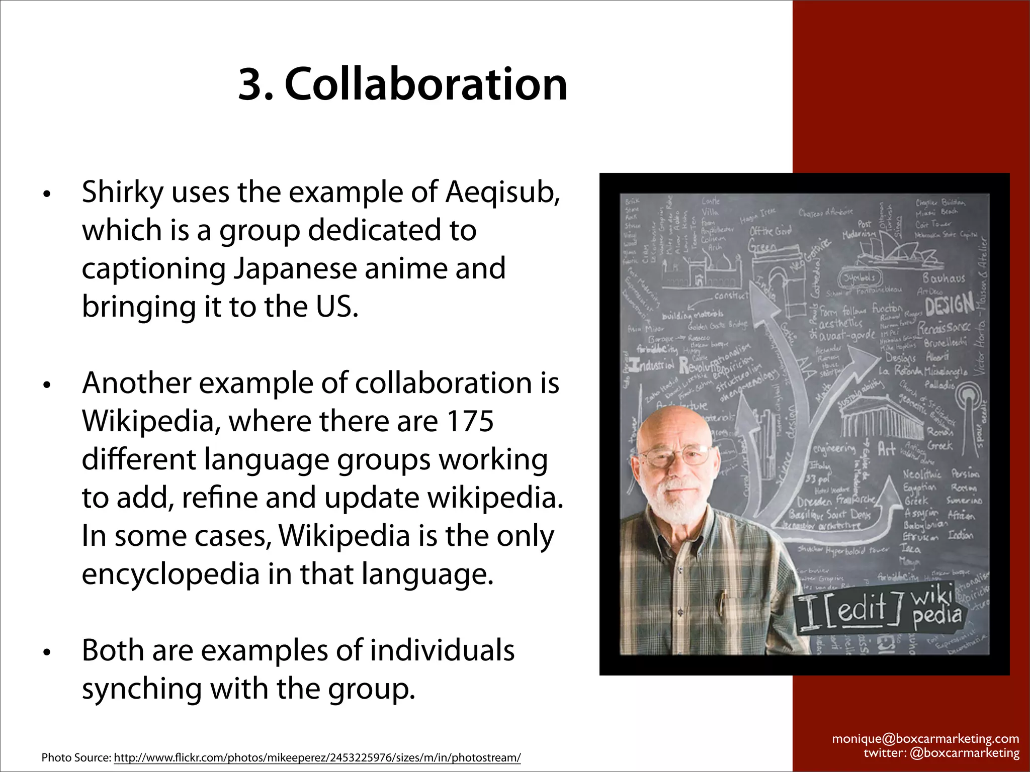 3. Collaboration

• Shirky uses the example of Aeqisub,
  which is a group dedicated to
  captioning Japanese anime and
  bringing it to the US.

• Another example of collaboration is
  Wikipedia, where there are 175
  diﬀerent language groups working
  to add, reﬁne and update wikipedia.
  In some cases, Wikipedia is the only
  encyclopedia in that language.

• Both are examples of individuals
  synching with the group.
                                                                                          monique@boxcarmarketing.com
Photo Source: http://www.ﬂickr.com/photos/mikeeperez/2453225976/sizes/m/in/photostream/       twitter: @boxcarmarketing
 