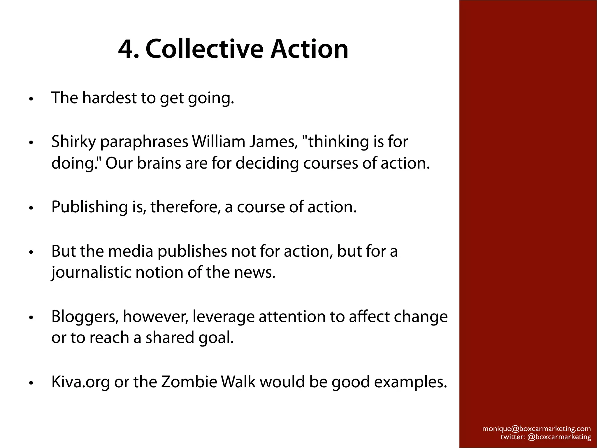 4. Collective Action
•   The hardest to get going.

•   Shirky paraphrases William James, "thinking is for
    doing." Our brains are for deciding courses of action.

•   Publishing is, therefore, a course of action.

•   But the media publishes not for action, but for a
    journalistic notion of the news.

•   Bloggers, however, leverage attention to aﬀect change
    or to reach a shared goal.

•   Kiva.org or the Zombie Walk would be good examples.

                                                             monique@boxcarmarketing.com
                                                                 twitter: @boxcarmarketing
 