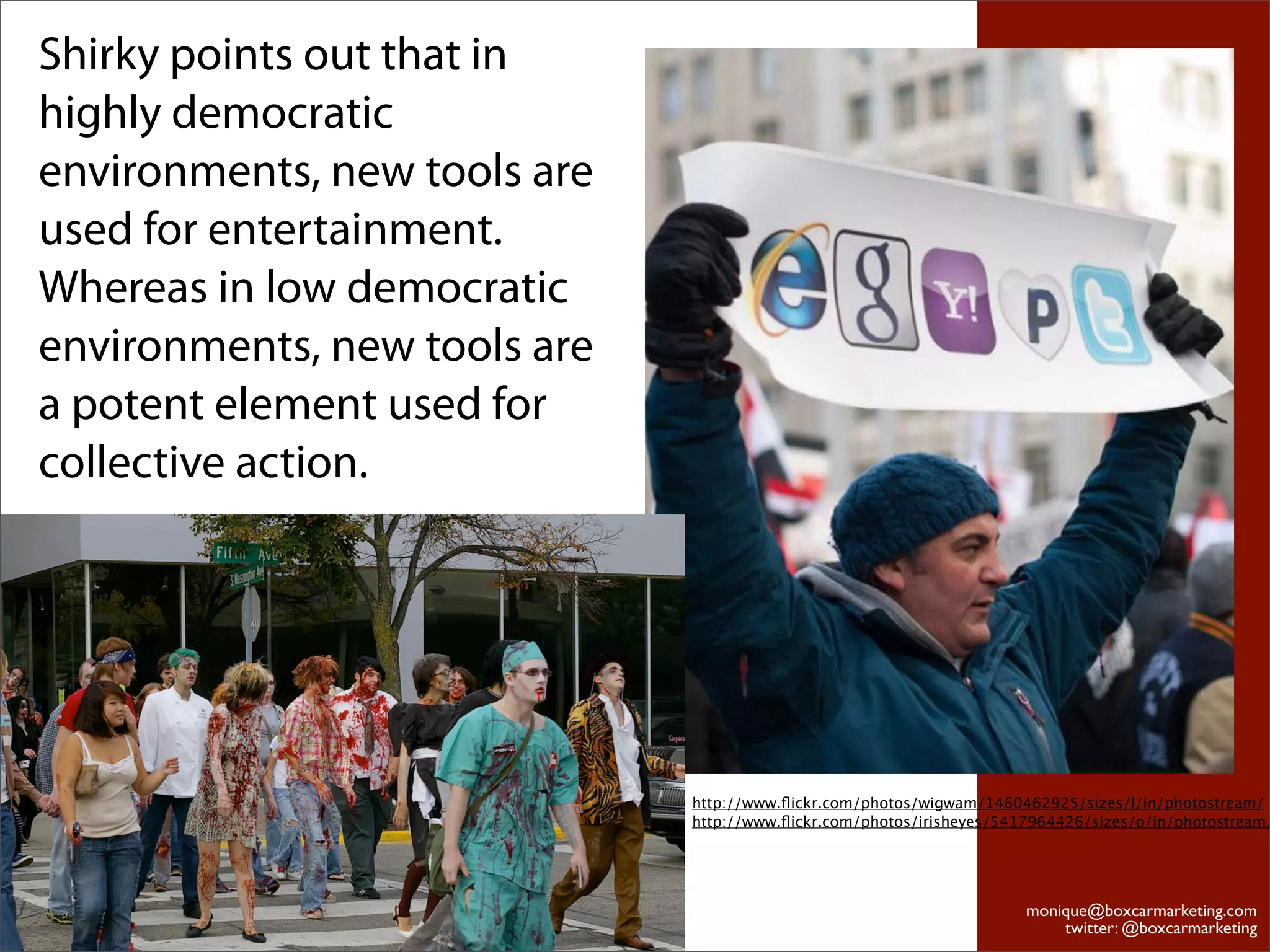 Shirky points out that in
highly democratic
environments, new tools are
used for entertainment.
Whereas in low democratic
environments, new tools are
a potent element used for
collective action.




                              http://www.ﬂickr.com/photos/wigwam/1460462925/sizes/l/in/photostream/
                              http://www.ﬂickr.com/photos/irisheyes/5417964426/sizes/o/in/photostream/




                                                                       monique@boxcarmarketing.com
                                                                           twitter: @boxcarmarketing
 