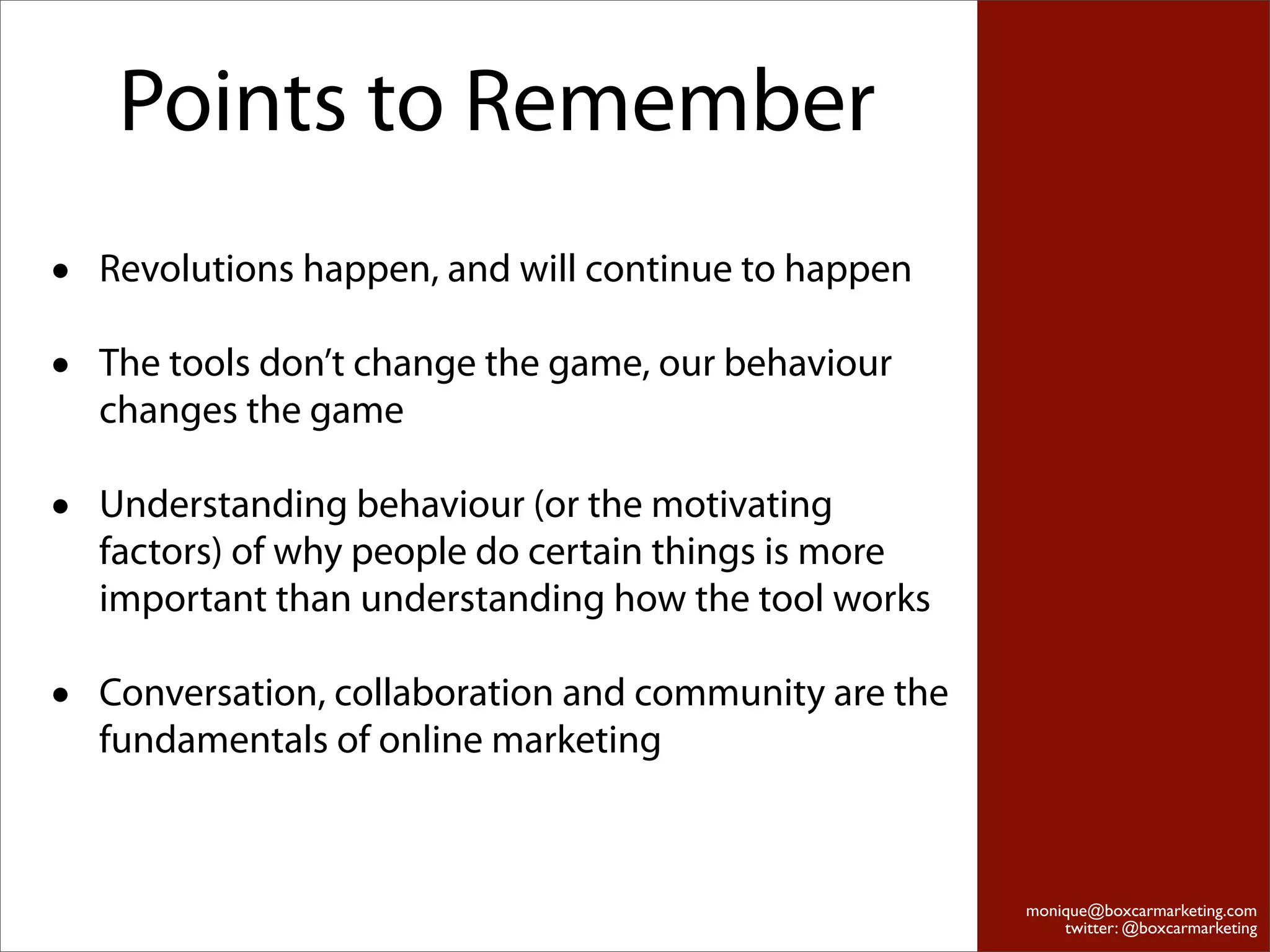 Points to Remember
•   Revolutions happen, and will continue to happen

•   The tools don’t change the game, our behaviour
    changes the game

•   Understanding behaviour (or the motivating
    factors) of why people do certain things is more
    important than understanding how the tool works

•   Conversation, collaboration and community are the
    fundamentals of online marketing



                                                        monique@boxcarmarketing.com
                                                            twitter: @boxcarmarketing
 
