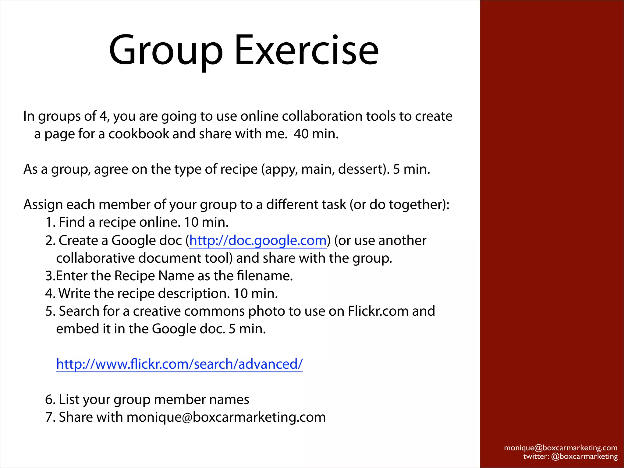 Group Exercise
In groups of 4, you are going to use online collaboration tools to create
  a page for a cookbook and share with me. 40 min.

As a group, agree on the type of recipe (appy, main, dessert). 5 min.

Assign each member of your group to a diﬀerent task (or do together):
   1. Find a recipe online. 10 min.
   2. Create a Google doc (http://doc.google.com) (or use another
     collaborative document tool) and share with the group.
   3.Enter the Recipe Name as the ﬁlename.
   4. Write the recipe description. 10 min.
   5. Search for a creative commons photo to use on Flickr.com and
     embed it in the Google doc. 5 min.

     http://www.ﬂickr.com/search/advanced/

   6. List your group member names
   7. Share with monique@boxcarmarketing.com
                                                                            monique@boxcarmarketing.com
                                                                                twitter: @boxcarmarketing
 